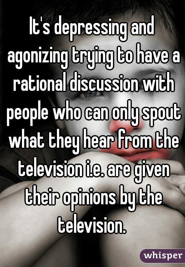 It's depressing and agonizing trying to have a rational discussion with people who can only spout what they hear from the television i.e. are given their opinions by the television. 