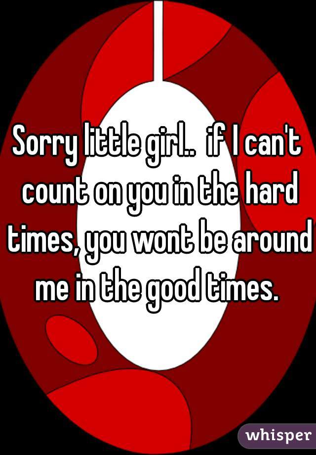 Sorry little girl..  if I can't count on you in the hard times, you wont be around me in the good times. 