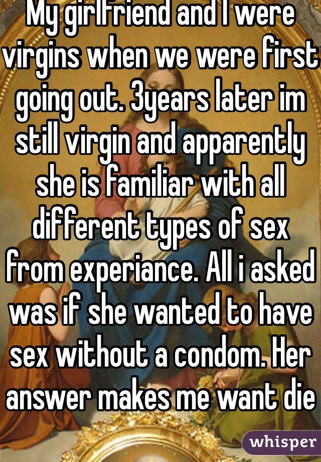 My girlfriend and I were virgins when we were first going out. 3years later im still virgin and apparently she is familiar with all different types of sex from experiance. All i asked was if she wanted to have sex without a condom. Her answer makes me want die