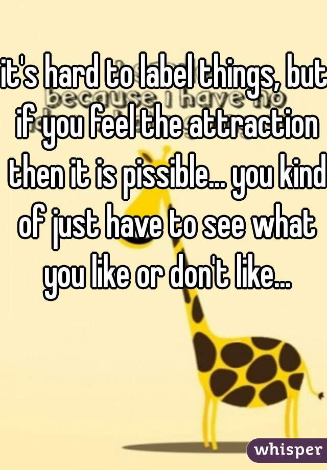 it's hard to label things, but if you feel the attraction then it is pissible... you kind of just have to see what you like or don't like...