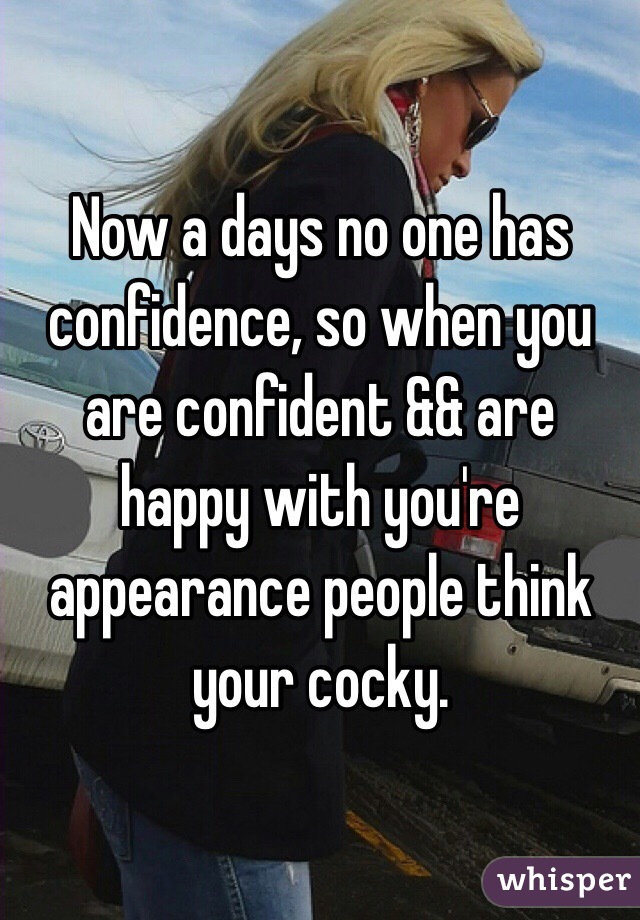 Now a days no one has confidence, so when you are confident && are happy with you're appearance people think your cocky. 