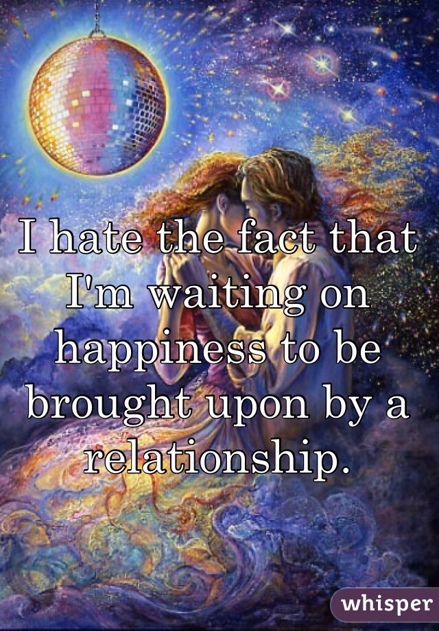 I hate the fact that I'm waiting on happiness to be brought upon by a relationship.