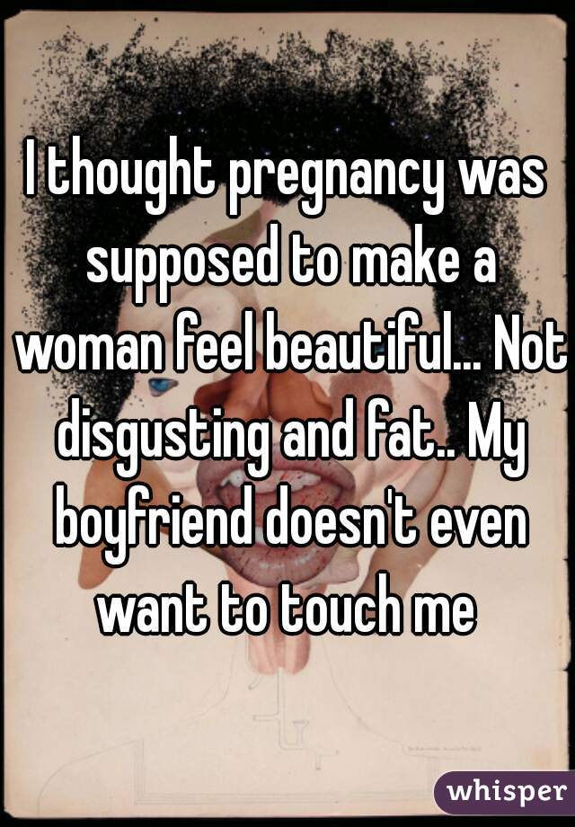 I thought pregnancy was supposed to make a woman feel beautiful... Not disgusting and fat.. My boyfriend doesn't even want to touch me 