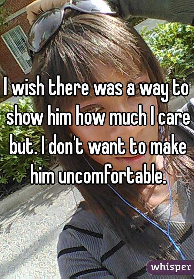 I wish there was a way to show him how much I care but. I don't want to make him uncomfortable.