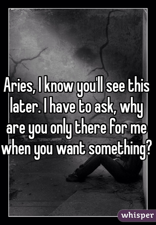 Aries, I know you'll see this later. I have to ask, why are you only there for me when you want something?