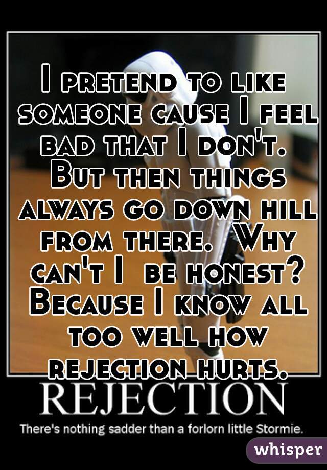 I pretend to like someone cause I feel bad that I don't.  But then things always go down hill from there.  Why can't I  be honest? Because I know all too well how rejection hurts.