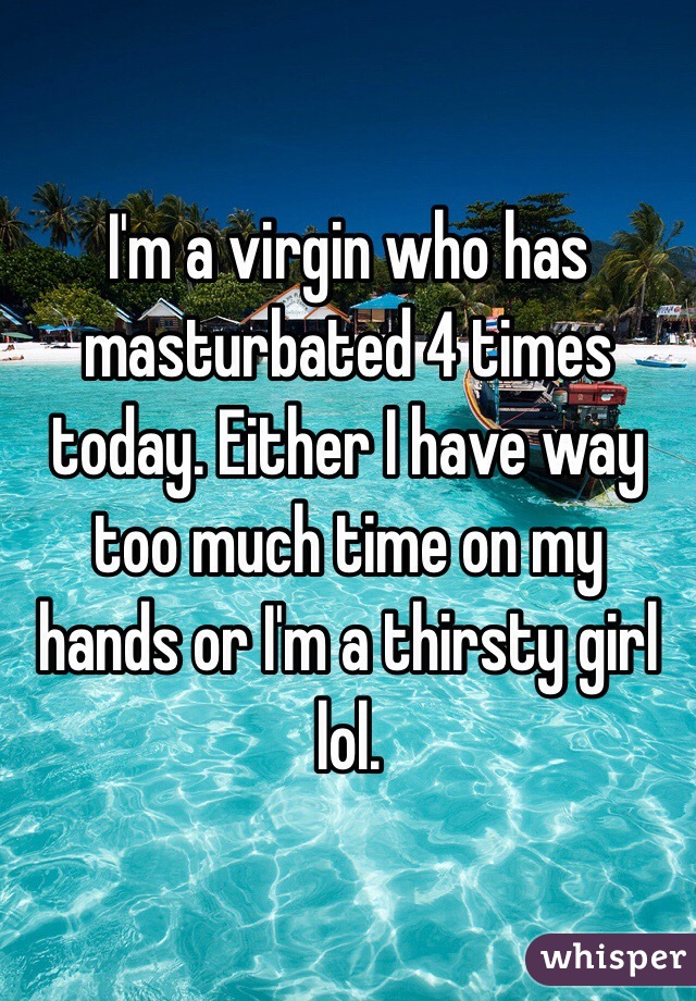 I'm a virgin who has masturbated 4 times today. Either I have way too much time on my hands or I'm a thirsty girl lol.