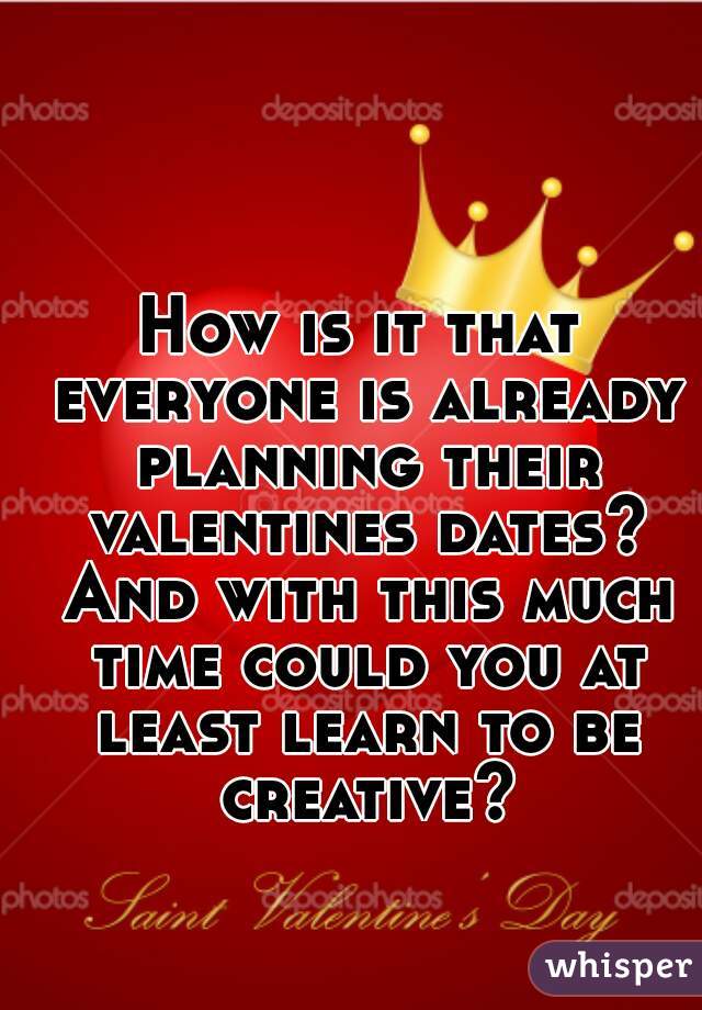 How is it that everyone is already planning their valentines dates? And with this much time could you at least learn to be creative?