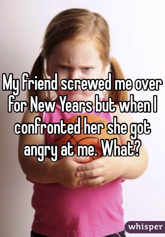 My friend screwed me over for New Years but when I confronted her she got angry at me. What? 