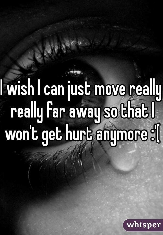 I wish I can just move really really far away so that I won't get hurt anymore :'(