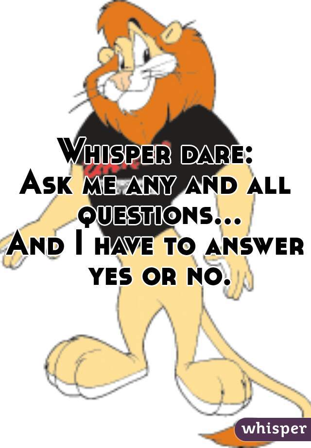 Whisper dare:
Ask me any and all questions...
And I have to answer yes or no.