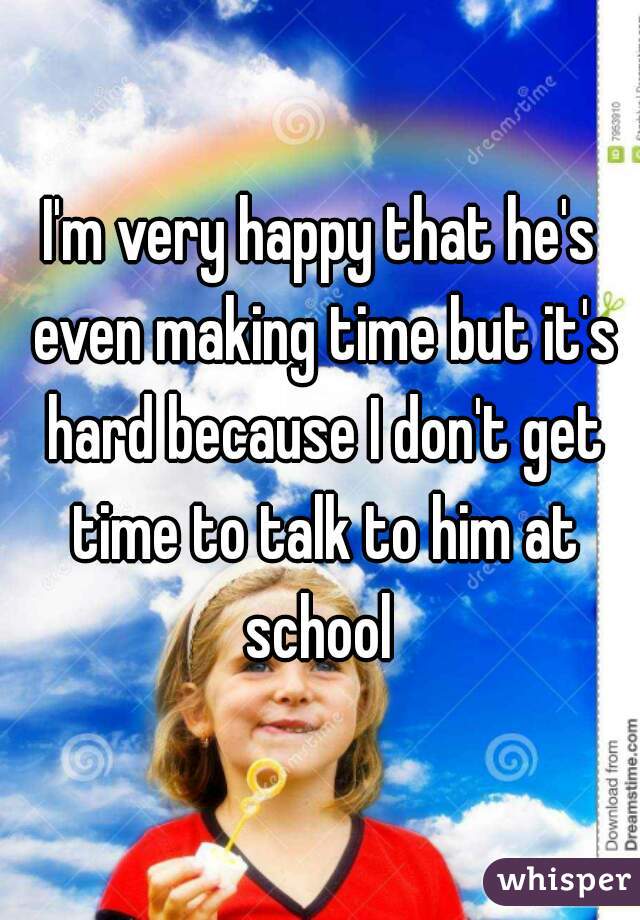 I'm very happy that he's even making time but it's hard because I don't get time to talk to him at school 