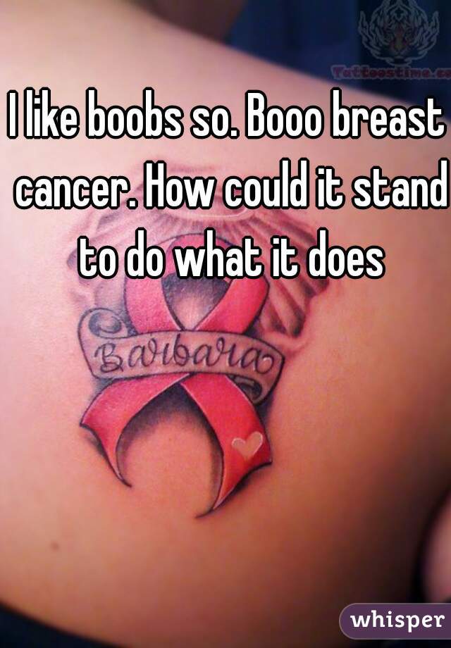 I like boobs so. Booo breast cancer. How could it stand to do what it does
