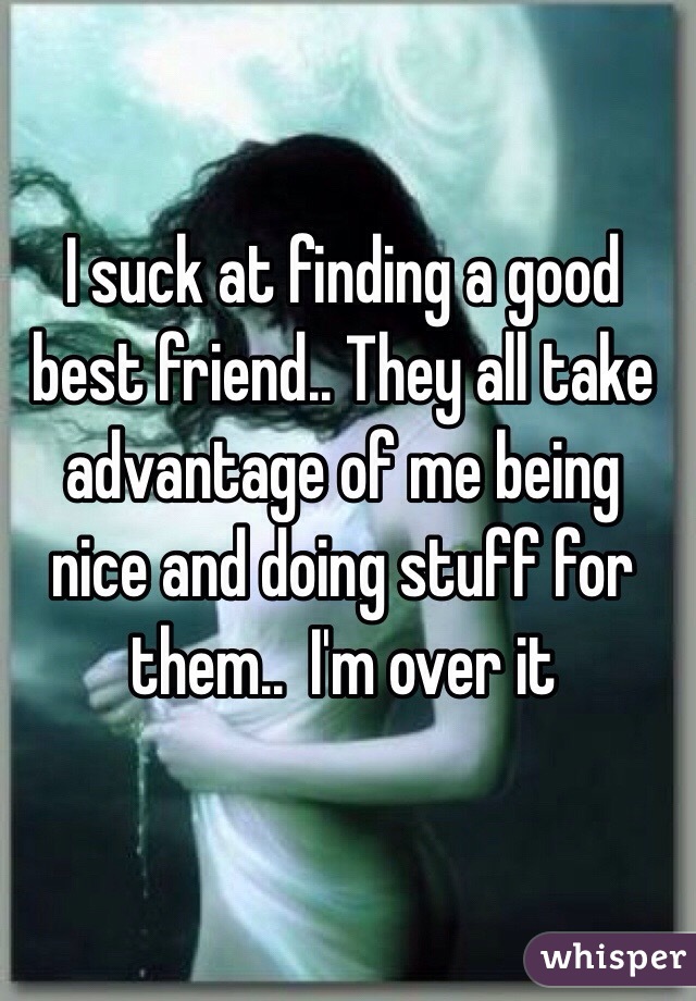 I suck at finding a good best friend.. They all take advantage of me being nice and doing stuff for them..  I'm over it 