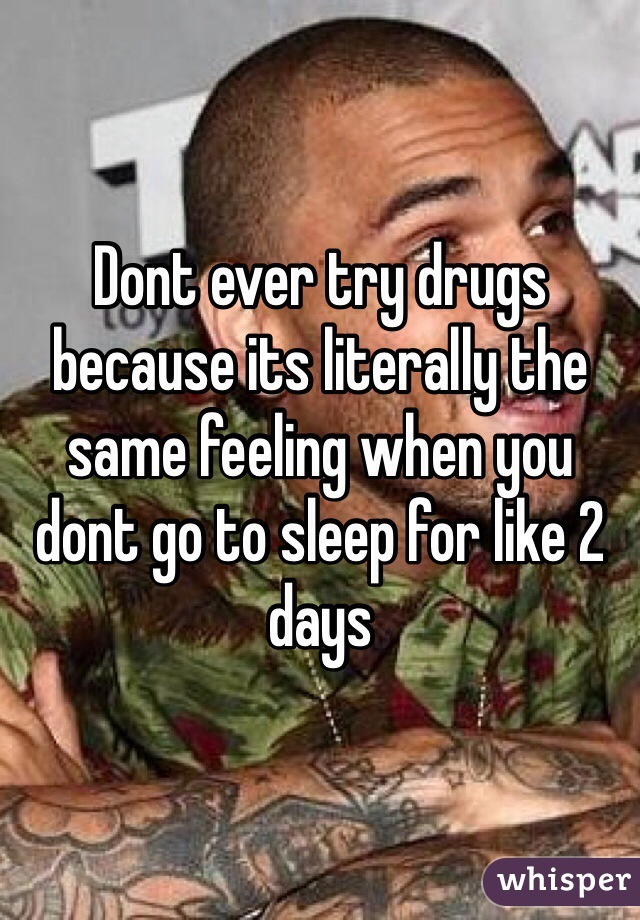 Dont ever try drugs because its literally the same feeling when you dont go to sleep for like 2 days