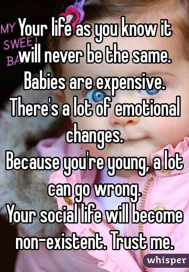 Your life as you know it will never be the same. 
Babies are expensive. 
There's a lot of emotional changes. 
Because you're young, a lot can go wrong. 
Your social life will become non-existent. Trust me.