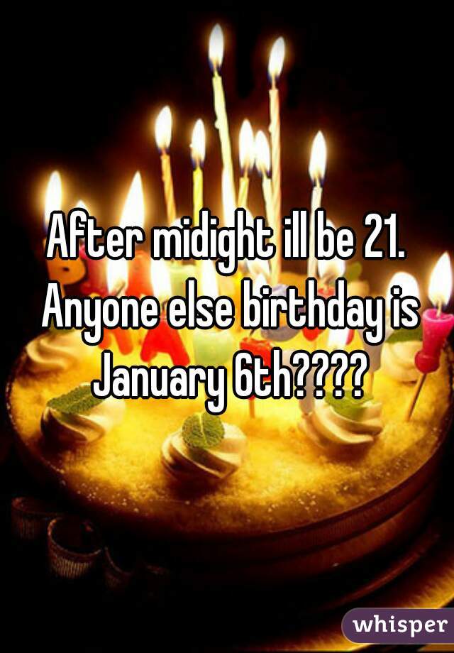 After midight ill be 21. Anyone else birthday is January 6th????