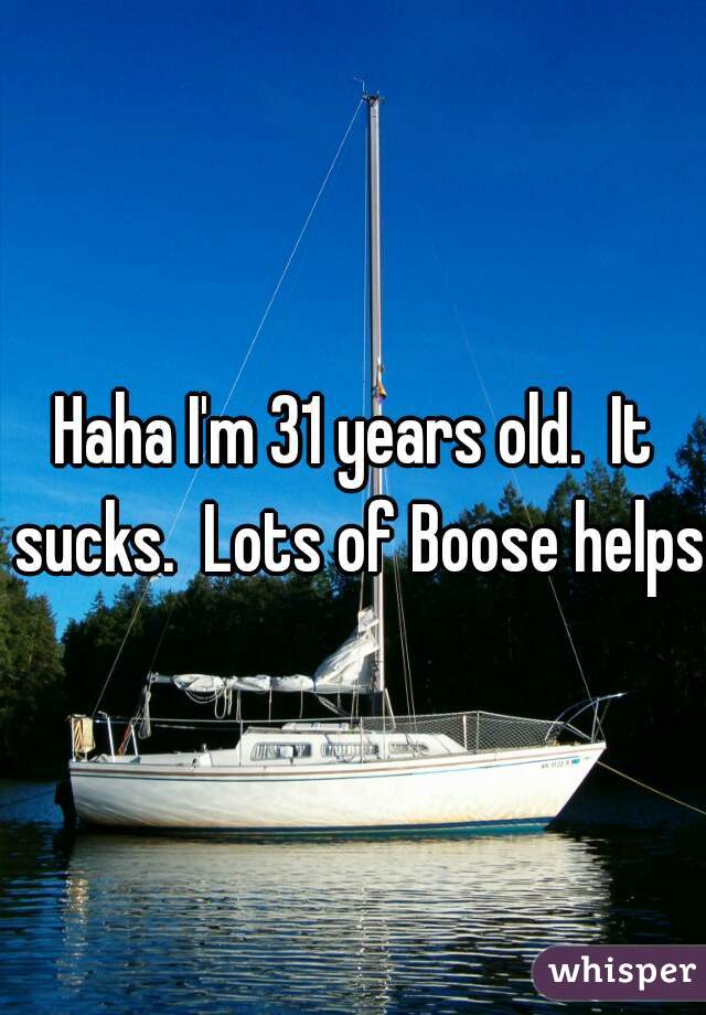 Haha I'm 31 years old.  It sucks.  Lots of Boose helps