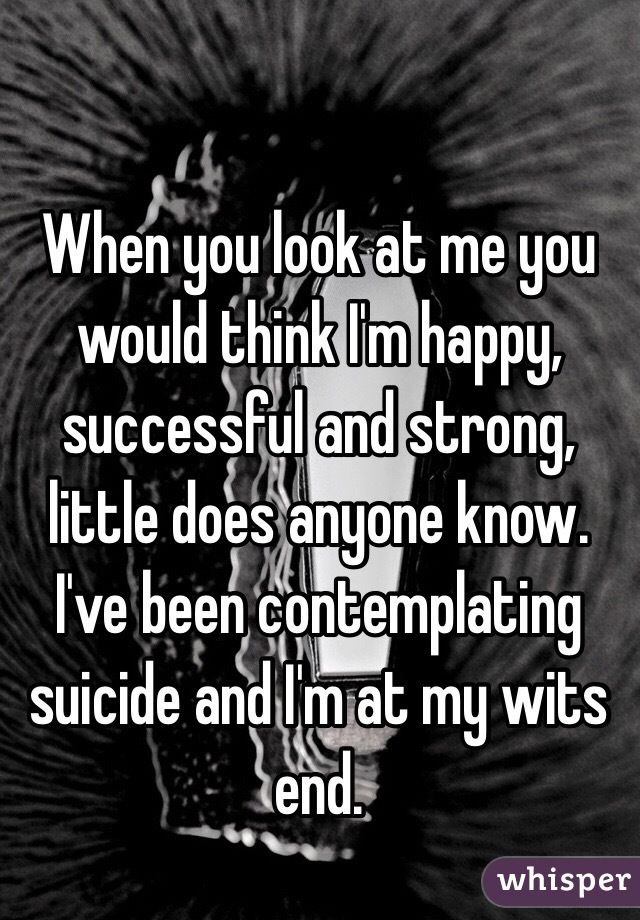 When you look at me you would think I'm happy, successful and strong, little does anyone know. I've been contemplating suicide and I'm at my wits end.