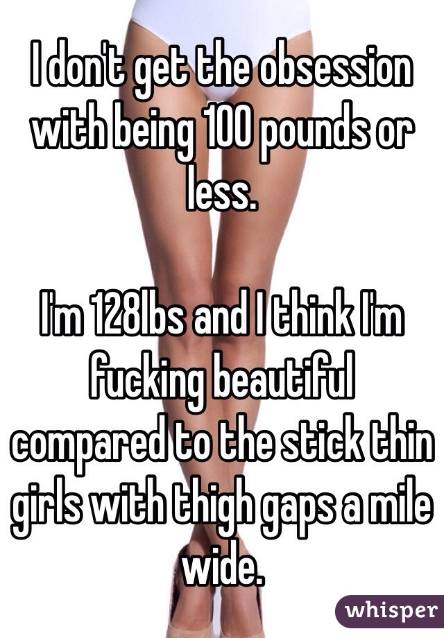 I don't get the obsession with being 100 pounds or less.

I'm 128lbs and I think I'm fucking beautiful compared to the stick thin girls with thigh gaps a mile wide.