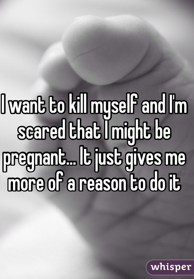 I want to kill myself and I'm scared that I might be pregnant... It just gives me more of a reason to do it 