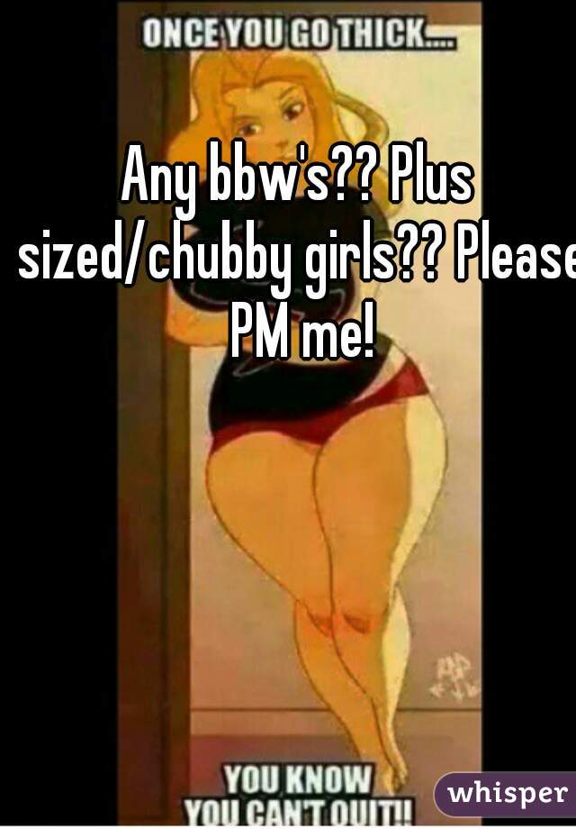 Any bbw's?? Plus sized/chubby girls?? Please PM me!