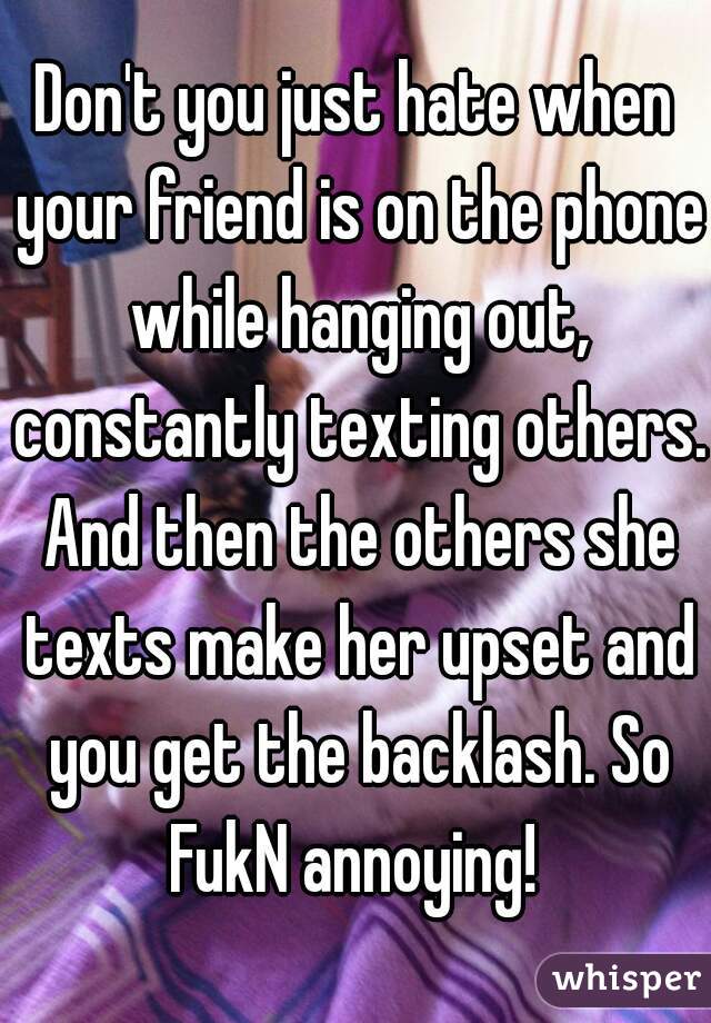 Don't you just hate when your friend is on the phone while hanging out, constantly texting others. And then the others she texts make her upset and you get the backlash. So FukN annoying! 