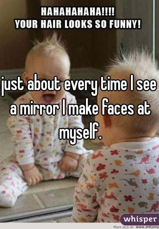 just about every time I see a mirror I make faces at myself.