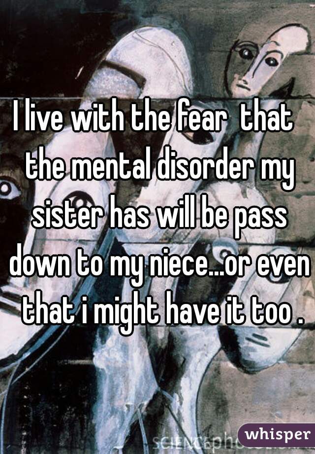 I live with the fear  that  the mental disorder my sister has will be pass down to my niece...or even  that i might have it too .