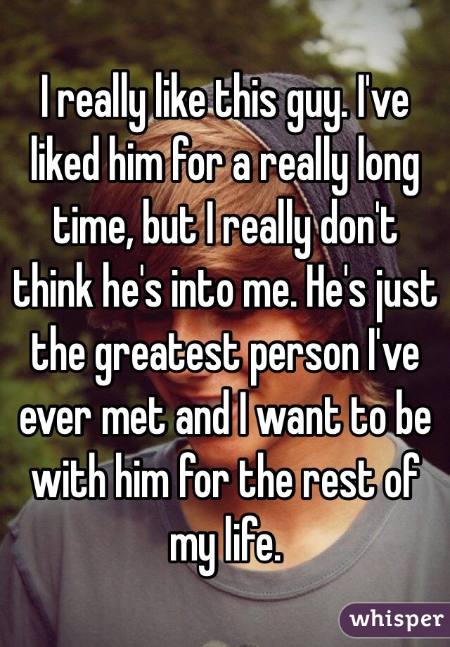 I really like this guy. I've liked him for a really long time, but I really don't think he's into me. He's just the greatest person I've ever met and I want to be with him for the rest of my life.