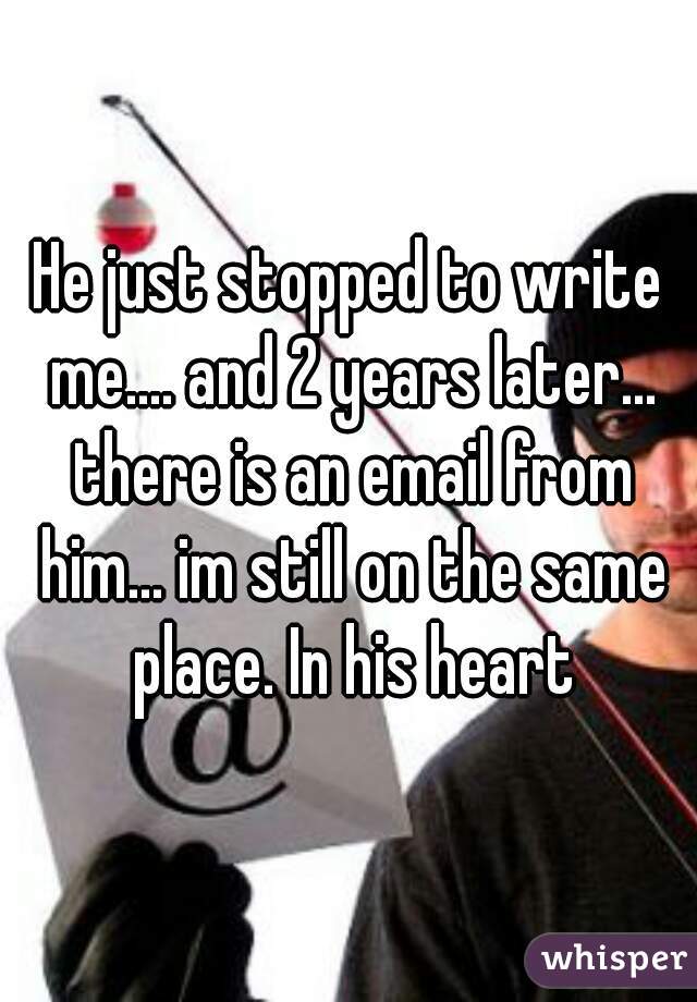 He just stopped to write me.... and 2 years later... there is an email from him... im still on the same place. In his heart