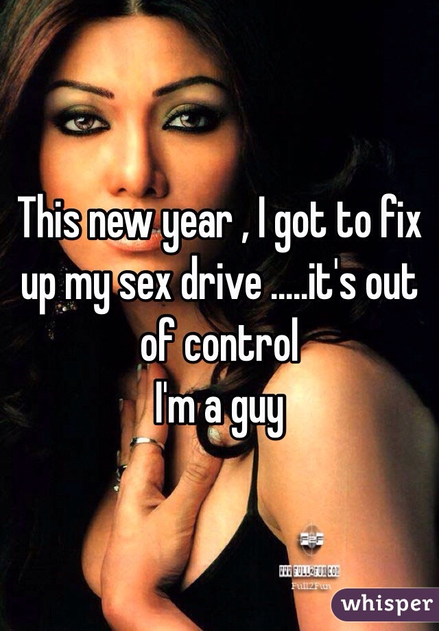 This new year , I got to fix up my sex drive .....it's out of control 
I'm a guy 