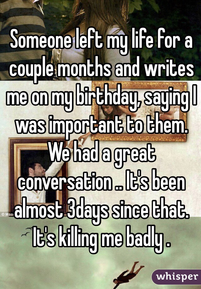 Someone left my life for a couple months and writes me on my birthday, saying I was important to them. We had a great conversation .. It's been almost 3days since that. It's killing me badly .