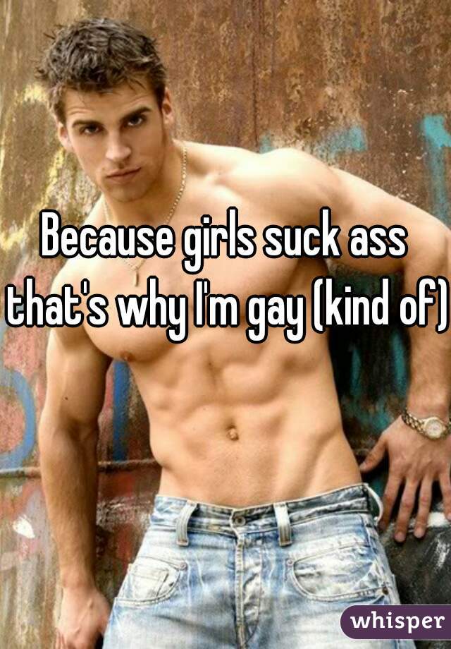 Because girls suck ass that's why I'm gay (kind of) 