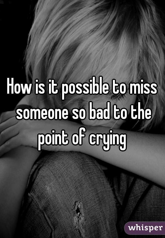 How is it possible to miss someone so bad to the point of crying 