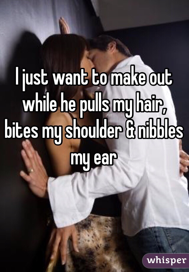 I just want to make out while he pulls my hair, bites my shoulder & nibbles my ear 