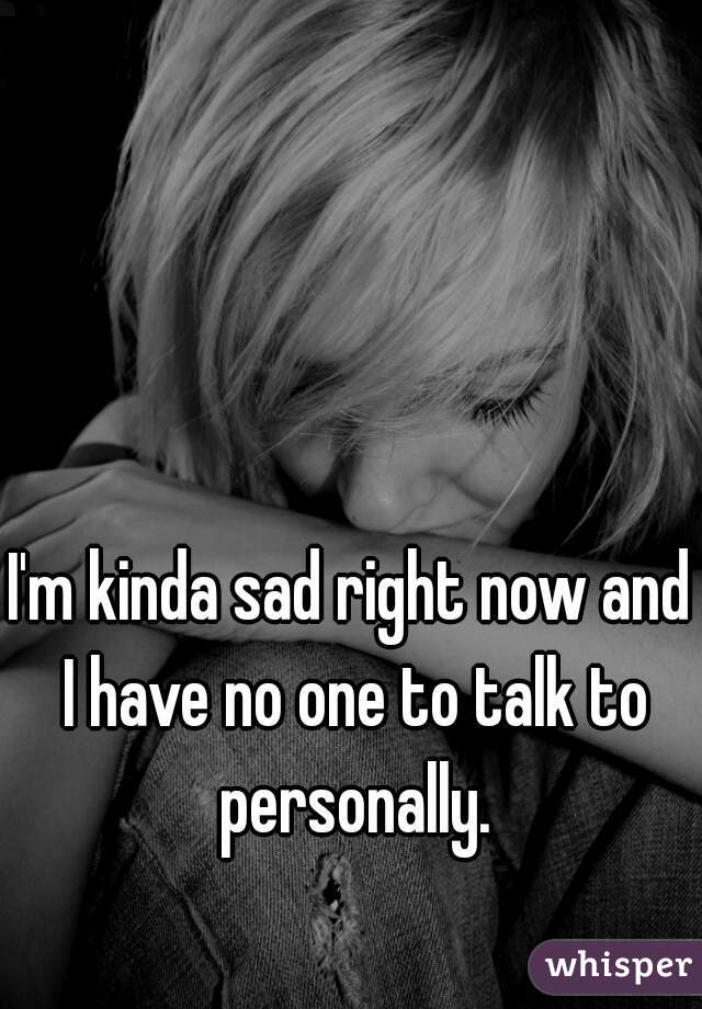 I'm kinda sad right now and I have no one to talk to personally.