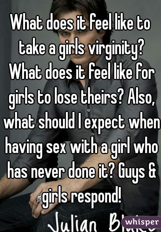 What does it feel like to take a girls virginity? What does it feel like for girls to lose theirs? Also, what should I expect when having sex with a girl who has never done it? Guys & girls respond!