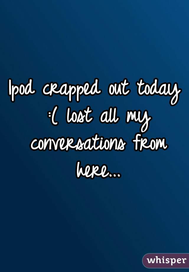 Ipod crapped out today :( lost all my conversations from here...