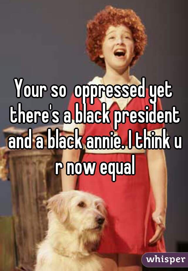 Your so  oppressed yet there's a black president and a black annie. I think u r now equal