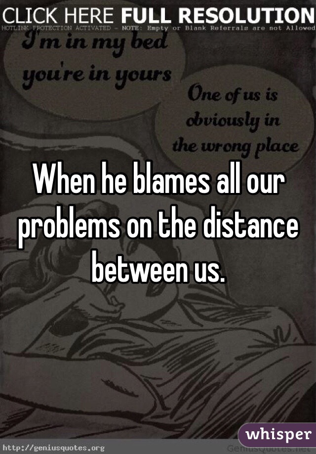 When he blames all our problems on the distance between us.