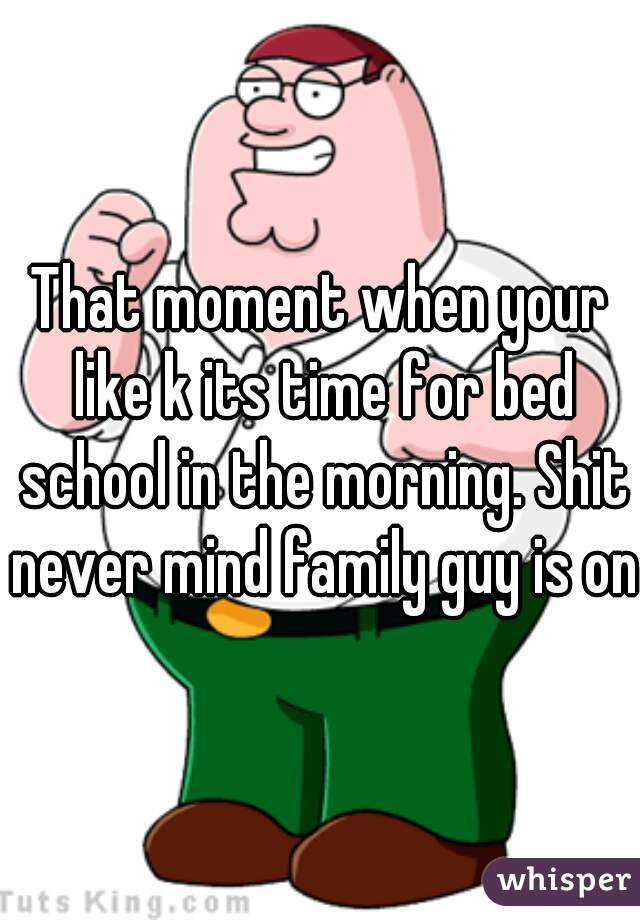 That moment when your like k its time for bed school in the morning. Shit never mind family guy is on