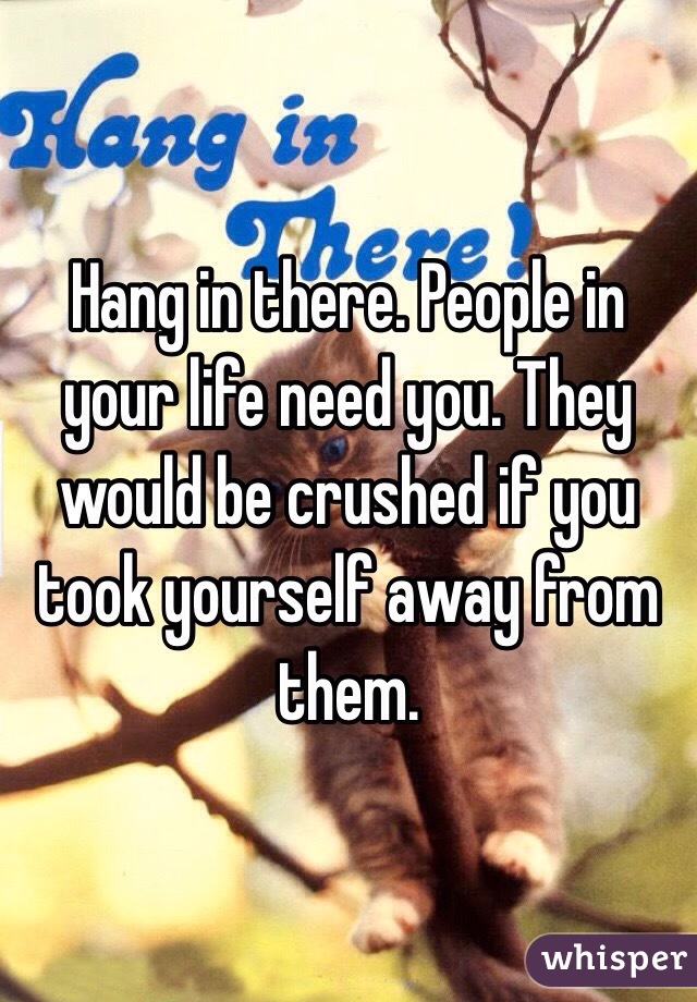 Hang in there. People in your life need you. They would be crushed if you took yourself away from them. 