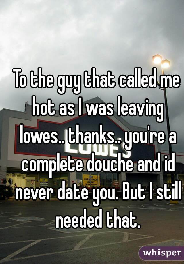 To the guy that called me hot as I was leaving lowes.. thanks.. you're a complete douche and id never date you. But I still needed that.