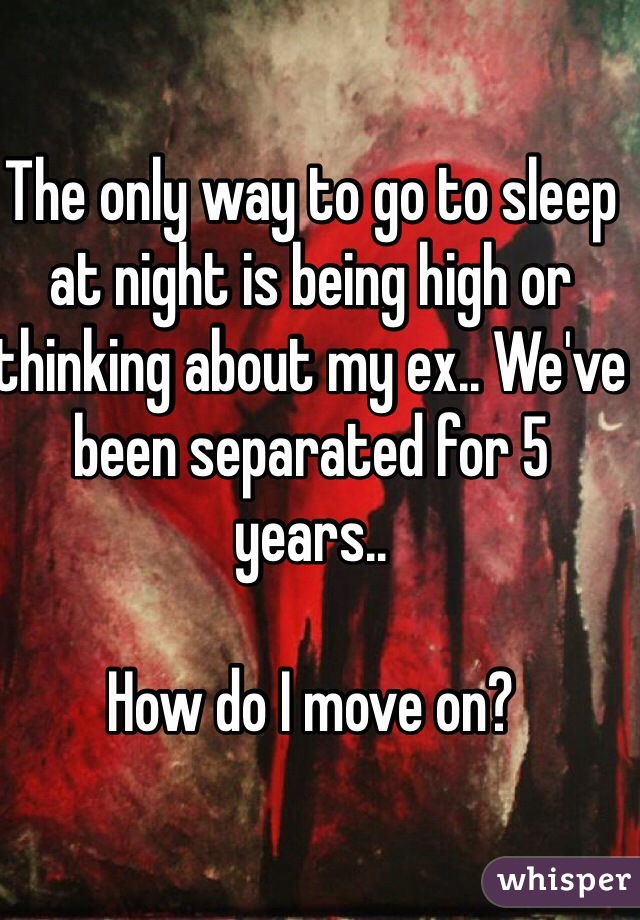 The only way to go to sleep at night is being high or thinking about my ex.. We've been separated for 5 years.. 

How do I move on? 