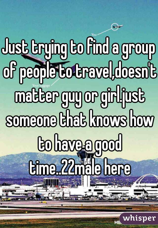 Just trying to find a group of people to travel,doesn't matter guy or girl.just someone that knows how to have a good time..22male here