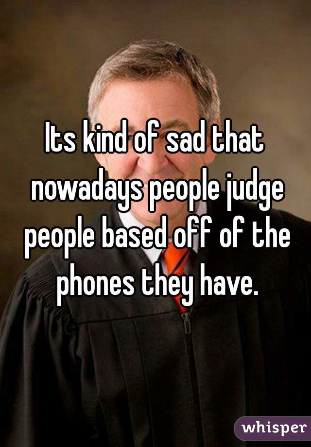 Its kind of sad that nowadays people judge people based off of the phones they have.