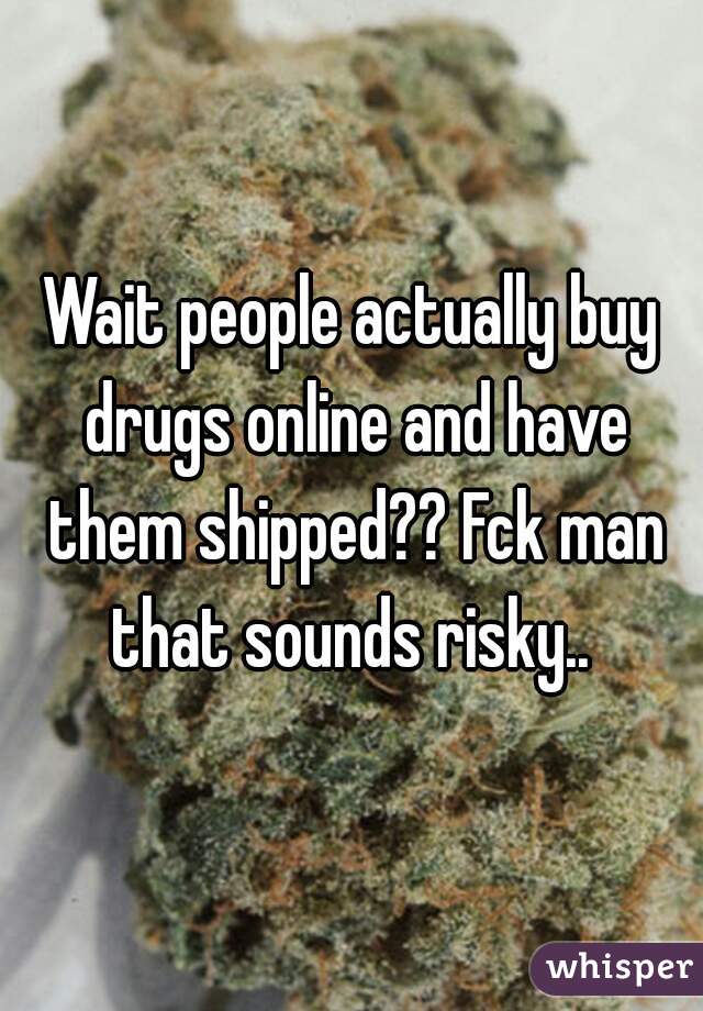 Wait people actually buy drugs online and have them shipped?? Fck man that sounds risky.. 