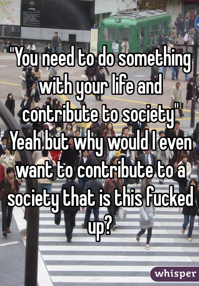 "You need to do something with your life and contribute to society"
Yeah but why would I even want to contribute to a society that is this fucked up?