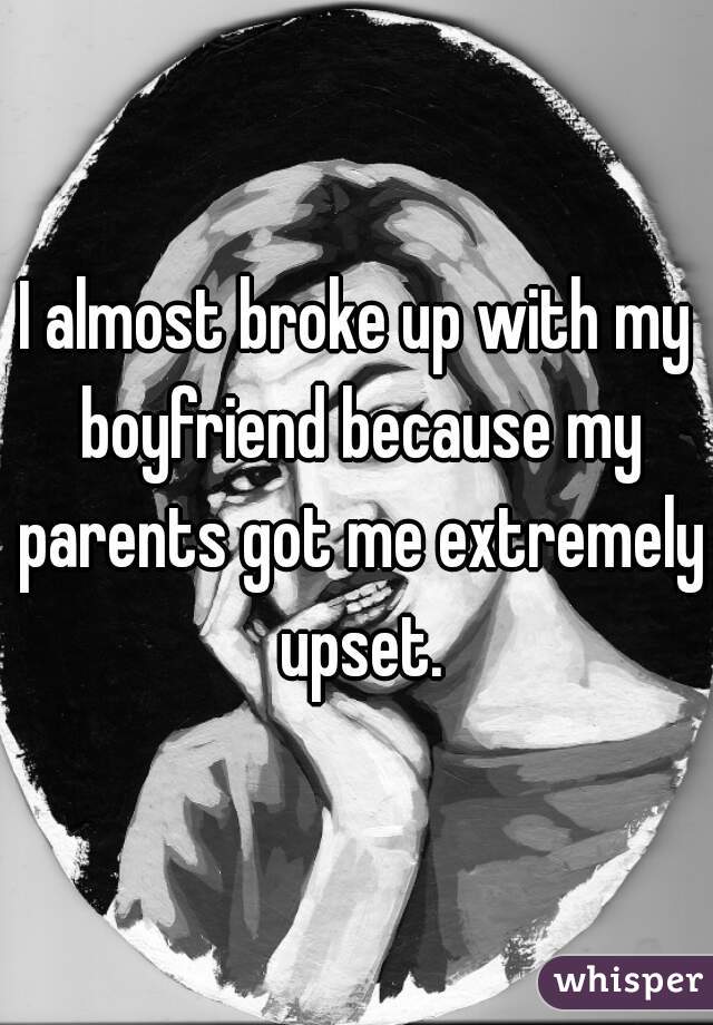 I almost broke up with my boyfriend because my parents got me extremely upset.